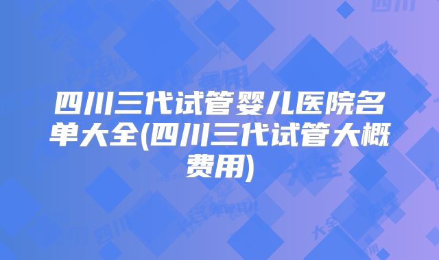 四川三代试管婴儿医院名单大全(四川三代试管大概费用)