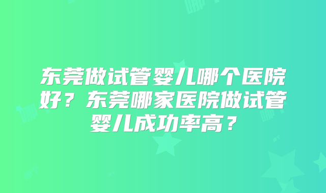 东莞做试管婴儿哪个医院好？东莞哪家医院做试管婴儿成功率高？