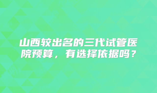 山西较出名的三代试管医院预算,有选择依据吗?