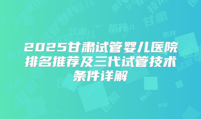 2025甘肃试管婴儿医院排名推荐及三代试管技术条件详解