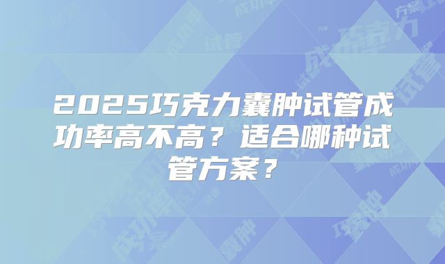 2025巧克力囊肿试管成功率高不高?适合哪种试管方案?