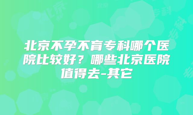 北京不孕不育专科哪个医院比较好？哪些北京医院值得去-其它