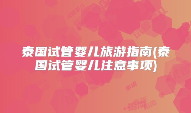 泰国试管婴儿旅游指南(泰国试管婴儿注意事项)