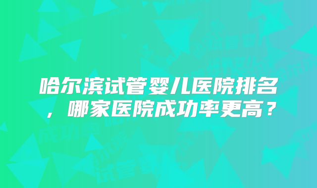 哈尔滨试管婴儿医院排名,哪家医院成功率更高?
