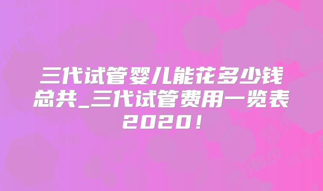 三代试管婴儿能花多少钱总共_三代试管费用一览表2020！