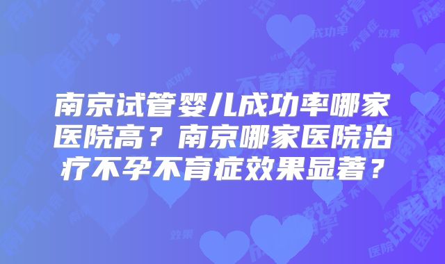 南京试管婴儿成功率哪家医院高?南京哪家医院治疗不孕不育症效果显著?