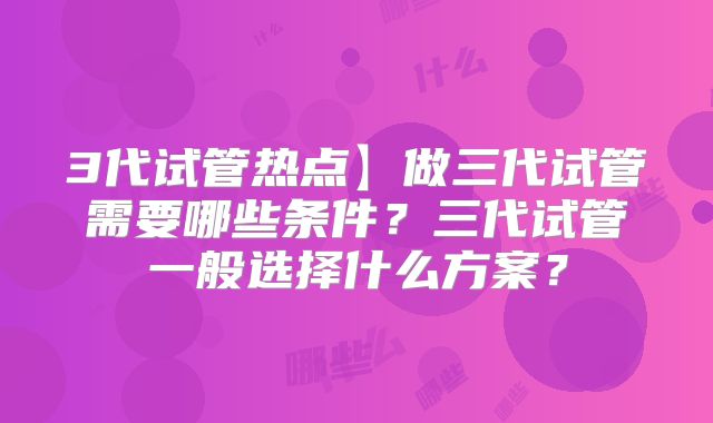 3代试管热点】做三代试管需要哪些条件？三代试管一般选择什么方案？