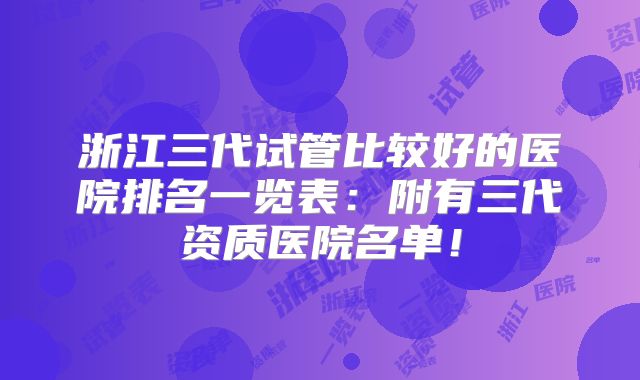 浙江三代试管比较好的医院排名一览表:附有三代资质医院名单!
