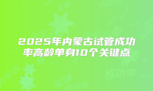 2025年内蒙古试管成功率高龄单身10个关键点