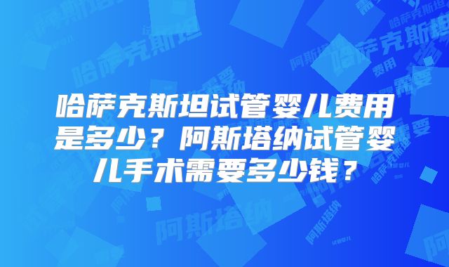 哈萨克斯坦试管婴儿费用是多少?阿斯塔纳试管婴儿手术需要多少钱?