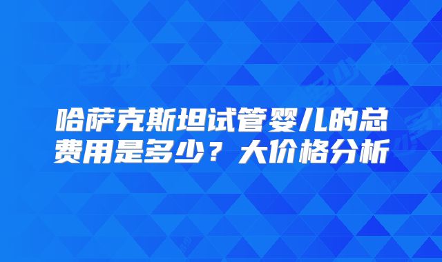 哈萨克斯坦试管婴儿的总费用是多少？大价格分析