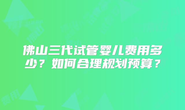 佛山三代试管婴儿费用多少？如何合理规划预算？