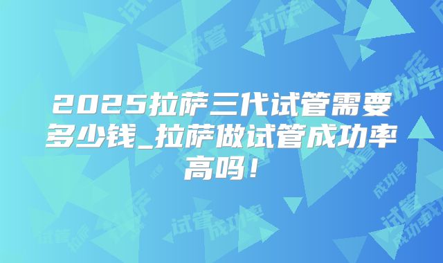 2025拉萨三代试管需要多少钱_拉萨做试管成功率高吗！