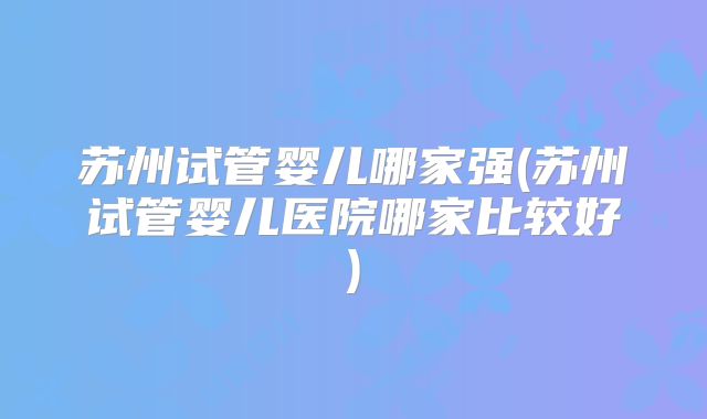 苏州试管婴儿哪家强(苏州试管婴儿医院哪家比较好)