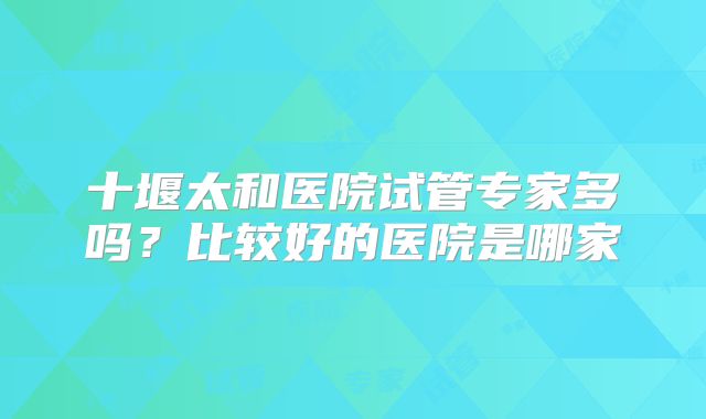 十堰太和医院试管专家多吗?比较好的医院是哪家
