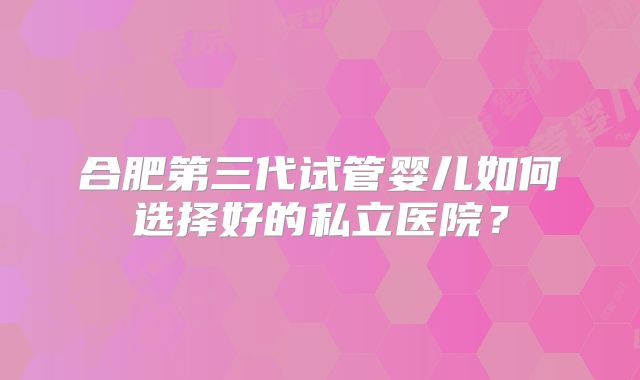 合肥第三代试管婴儿如何选择好的私立医院?