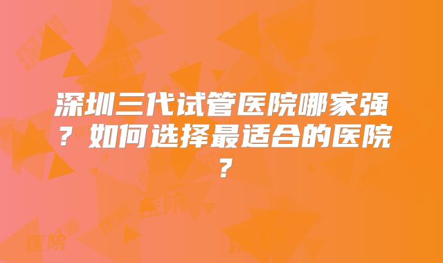 深圳三代试管医院哪家强?如何选择最适合的医院?