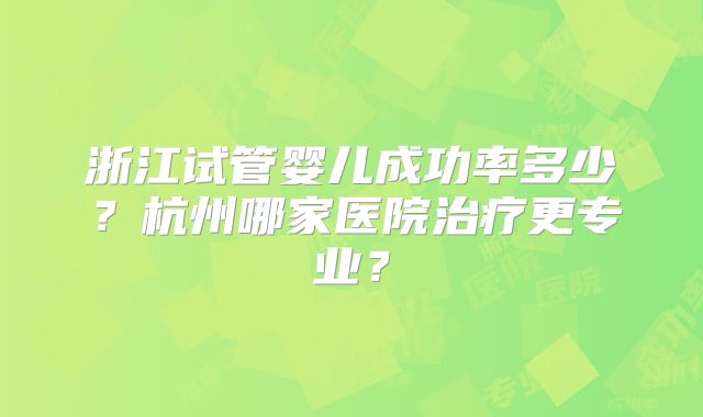 浙江试管婴儿成功率多少?杭州哪家医院治疗更专业?