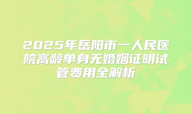 2025年岳阳市一人民医院高龄单身无婚姻证明试管费用全解析
