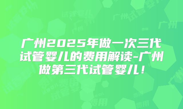 广州2025年做一次三代试管婴儿的费用解读-广州做第三代试管婴儿!