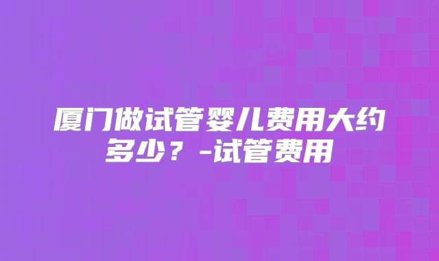 厦门做试管婴儿费用大约多少？-试管费用