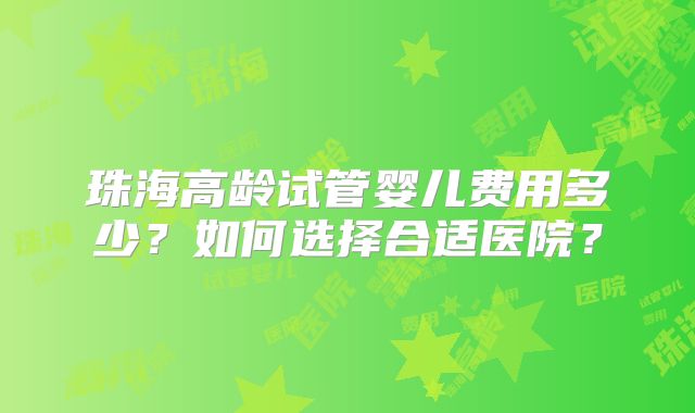 珠海高龄试管婴儿费用多少？如何选择合适医院？