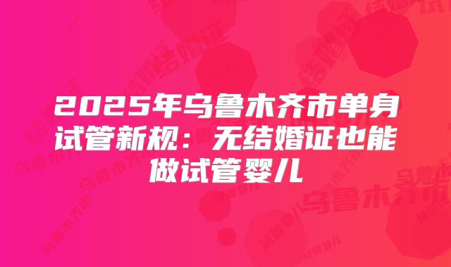 2025年乌鲁木齐市单身试管新规:无结婚证也能做试管婴儿