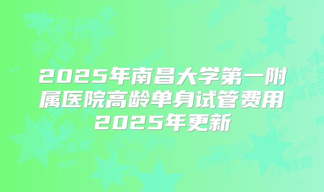 2025年南昌大学第一附属医院高龄单身试管费用2025年更新