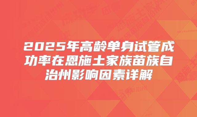 2025年高龄单身试管成功率在恩施土家族苗族自治州影响因素详解
