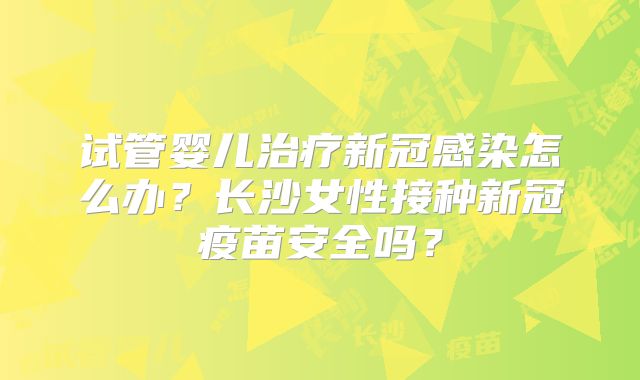 试管婴儿治疗新冠感染怎么办?长沙女性接种新冠疫苗安全吗?