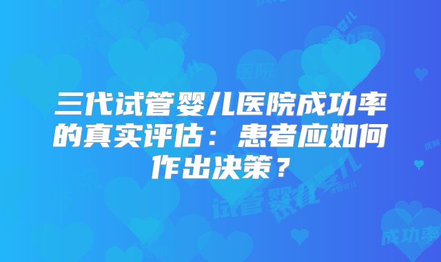 三代试管婴儿医院成功率的真实评估:患者应如何作出决策?