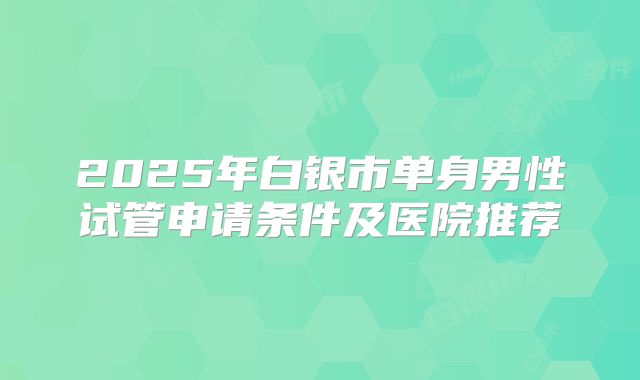 2025年白银市单身男性试管申请条件及医院推荐