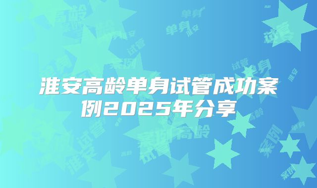 淮安高龄单身试管成功案例2025年分享