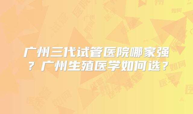 广州三代试管医院哪家强？广州生殖医学如何选？