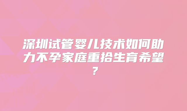 深圳试管婴儿技术如何助力不孕家庭重拾生育希望？