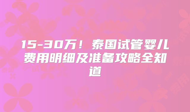 15-30万!泰国试管婴儿费用明细及准备攻略全知道