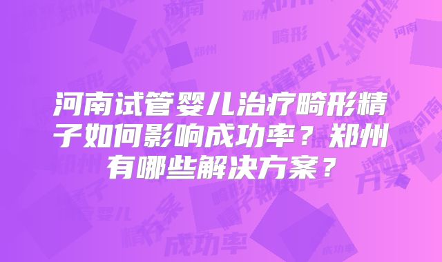 河南试管婴儿治疗畸形精子如何影响成功率？郑州有哪些解决方案？