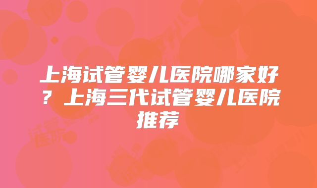 上海试管婴儿医院哪家好?上海三代试管婴儿医院推荐