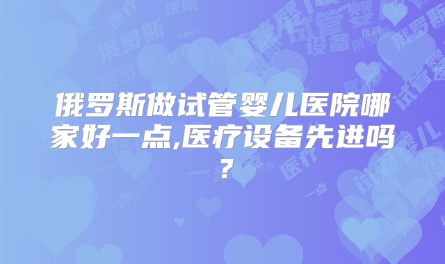 俄罗斯做试管婴儿医院哪家好一点,医疗设备先进吗?