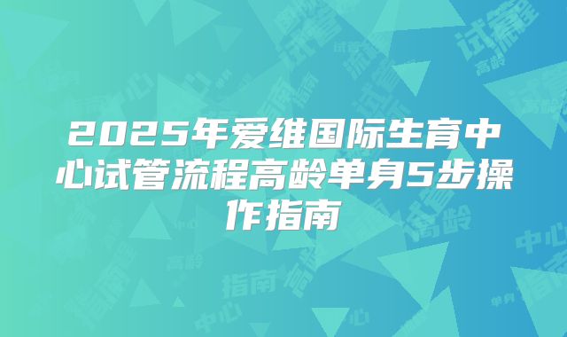 2025年爱维国际生育中心试管流程高龄单身5步操作指南