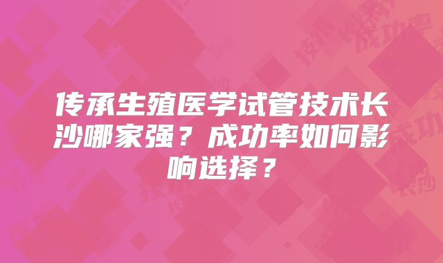 传承生殖医学试管技术长沙哪家强？成功率如何影响选择？