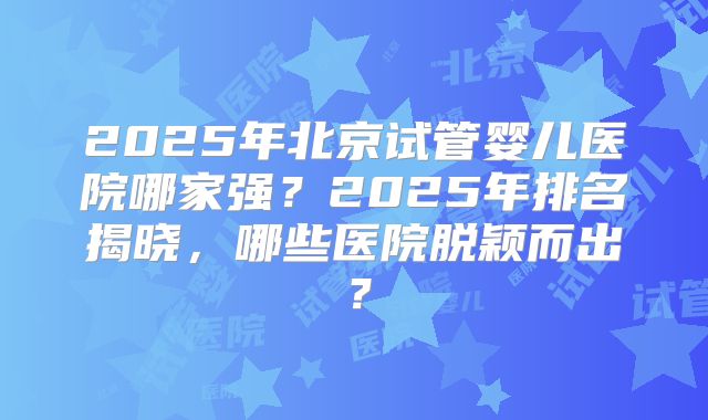 2025年北京试管婴儿医院哪家强？2025年排名揭晓，哪些医院脱颖而出？