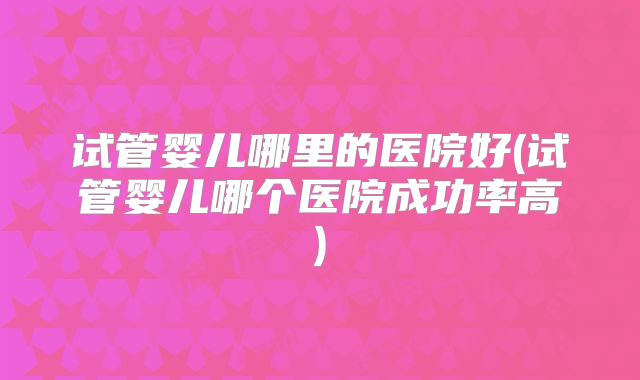 试管婴儿哪里的医院好(试管婴儿哪个医院成功率高)
