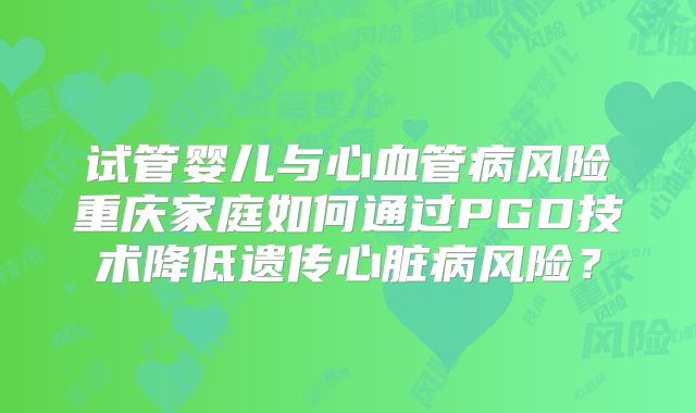 试管婴儿与心血管病风险重庆家庭如何通过PGD技术降低遗传心脏病风险？