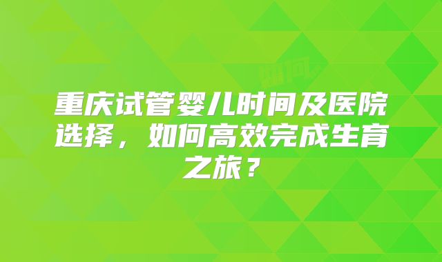 重庆试管婴儿时间及医院选择，如何高效完成生育之旅？
