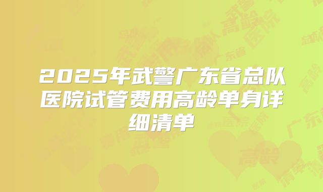 2025年武警广东省总队医院试管费用高龄单身详细清单