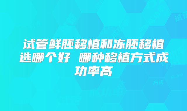 试管鲜胚移植和冻胚移植选哪个好 哪种移植方式成功率高