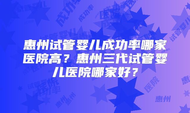 惠州试管婴儿成功率哪家医院高?惠州三代试管婴儿医院哪家好?