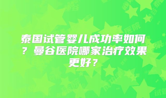 泰国试管婴儿成功率如何？曼谷医院哪家治疗效果更好？