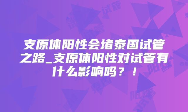 支原体阳性会堵泰国试管之路_支原体阳性对试管有什么影响吗？！